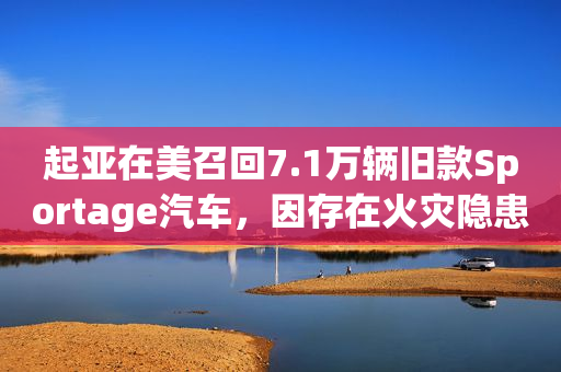 起亚在美召回7.1万辆旧款Sportage汽车，因存在火灾隐患