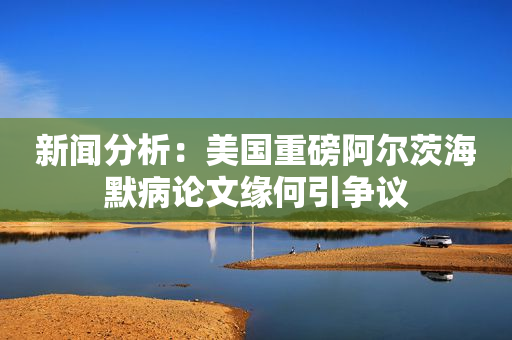 新闻分析：美国重磅阿尔茨海默病论文缘何引争议
