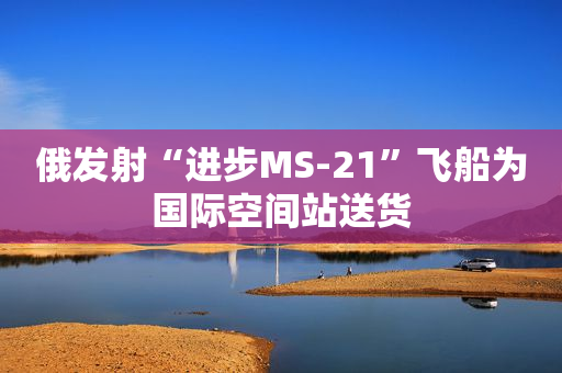 俄发射“进步MS-21”飞船为国际空间站送货