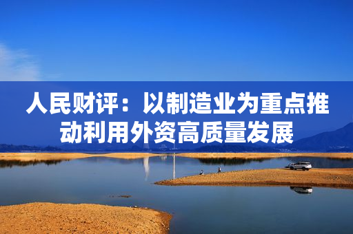 人民财评：以制造业为重点推动利用外资高质量发展