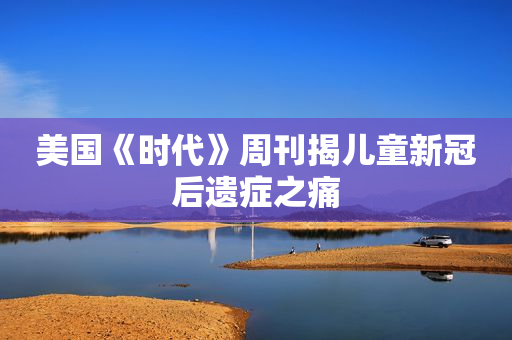美国《时代》周刊揭儿童新冠后遗症之痛