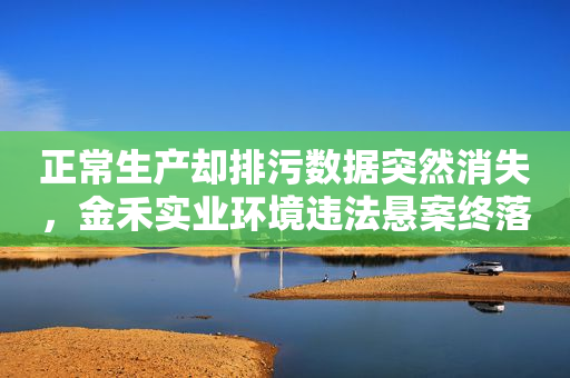 正常生产却排污数据突然消失，金禾实业环境违法悬案终落幕！公司回应“整改工作已完成”