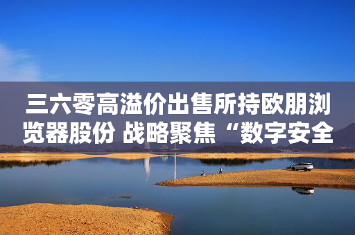 三六零高溢价出售所持欧朋浏览器股份 战略聚焦“数字安全”业务