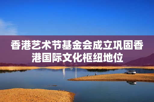 香港艺术节基金会成立巩固香港国际文化枢纽地位