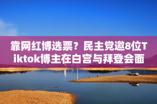 靠网红博选票？民主党邀8位Tiktok博主在白宫与拜登会面