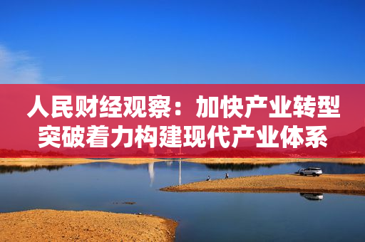 人民财经观察：加快产业转型突破着力构建现代产业体系