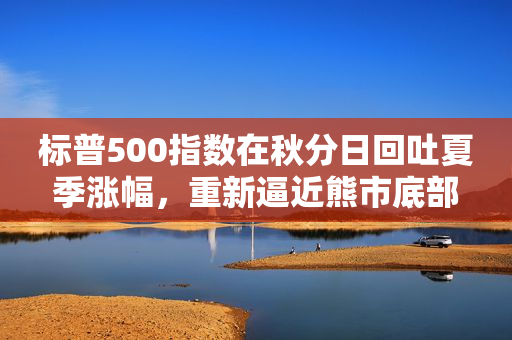 标普500指数在秋分日回吐夏季涨幅，重新逼近熊市底部