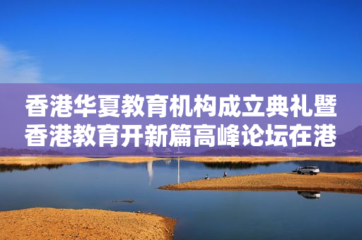 香港华夏教育机构成立典礼暨香港教育开新篇高峰论坛在港举办