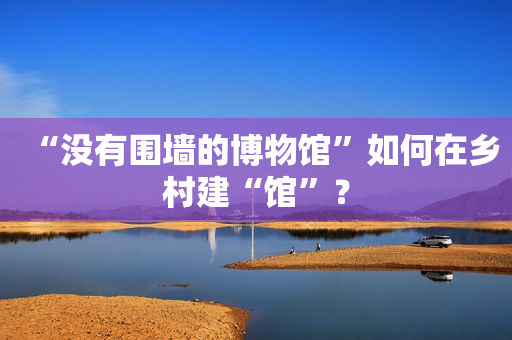 “没有围墙的博物馆”如何在乡村建“馆”？