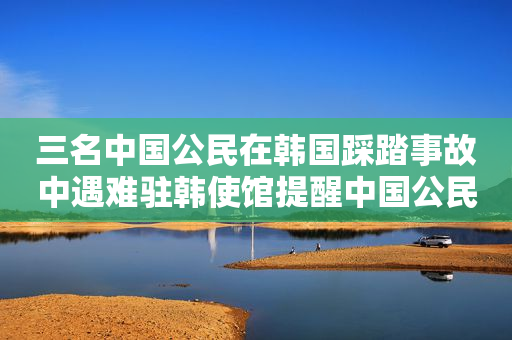 三名中国公民在韩国踩踏事故中遇难驻韩使馆提醒中国公民加强安全防范