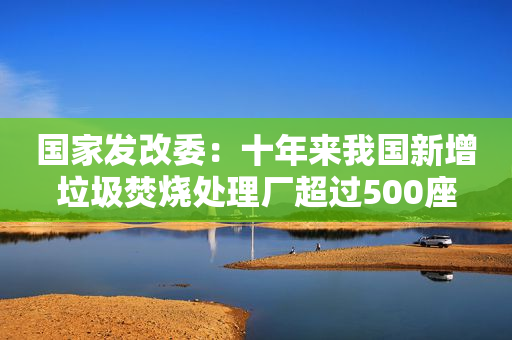 国家发改委：十年来我国新增垃圾焚烧处理厂超过500座