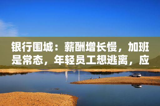 银行围城：薪酬增长慢，加班是常态，年轻员工想逃离，应届毕业生却想挤进去