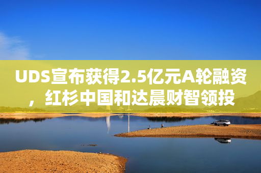 UDS宣布获得2.5亿元A轮融资，红杉中国和达晨财智领投