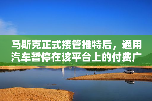 马斯克正式接管推特后，通用汽车暂停在该平台上的付费广告