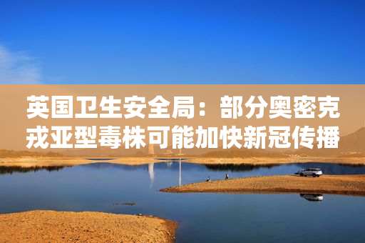 英国卫生安全局：部分奥密克戎亚型毒株可能加快新冠传播