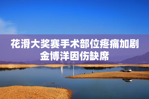花滑大奖赛手术部位疼痛加剧金博洋因伤缺席