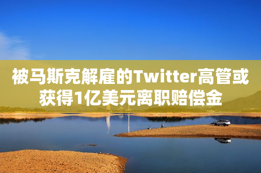 被马斯克解雇的Twitter高管或获得1亿美元离职赔偿金