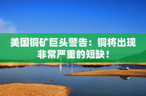 美国铜矿巨头警告：铜将出现非常严重的短缺！