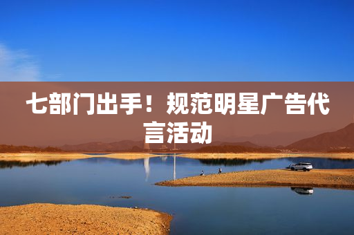 七部门出手！规范明星广告代言活动