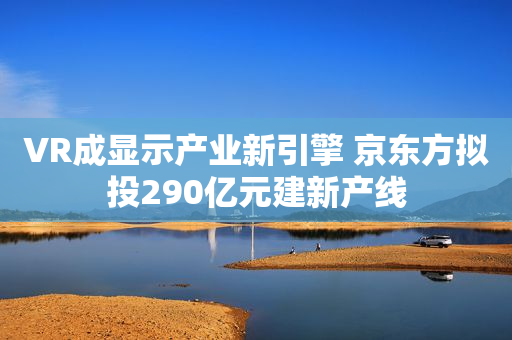 VR成显示产业新引擎 京东方拟投290亿元建新产线