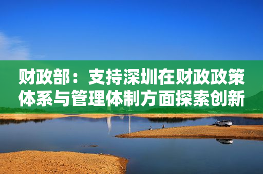 财政部：支持深圳在财政政策体系与管理体制方面探索创新