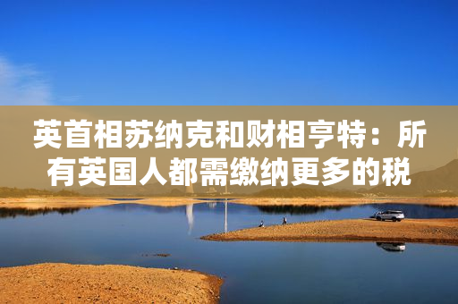 英首相苏纳克和财相亨特：所有英国人都需缴纳更多的税