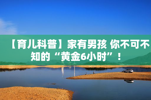 【育儿科普】家有男孩 你不可不知的“黄金6小时”！