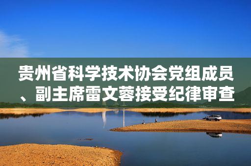 贵州省科学技术协会党组成员、副主席雷文蓉接受纪律审查和监察调查