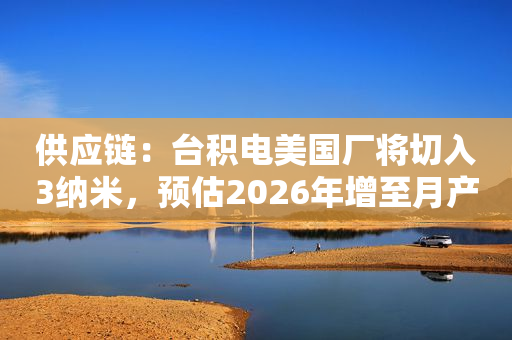 供应链：台积电美国厂将切入3纳米，预估2026年增至月产4万片