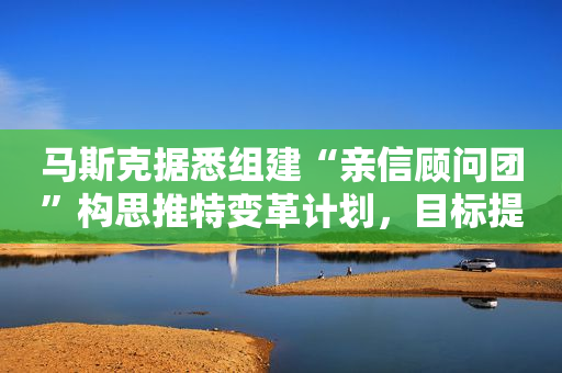 马斯克据悉组建“亲信顾问团”构思推特变革计划，目标提升用户体验及收入