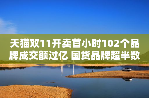 天猫双11开卖首小时102个品牌成交额过亿 国货品牌超半数