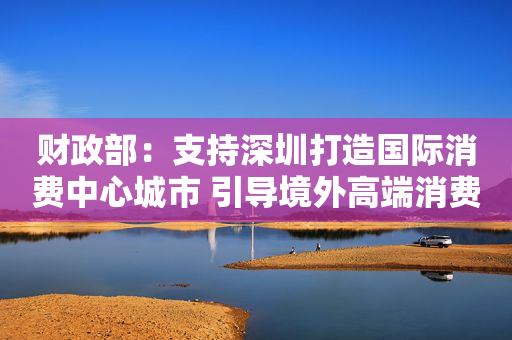 财政部：支持深圳打造国际消费中心城市 引导境外高端消费回流