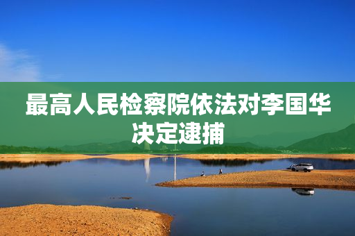 最高人民检察院依法对李国华决定逮捕