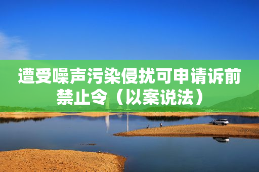 遭受噪声污染侵扰可申请诉前禁止令（以案说法）