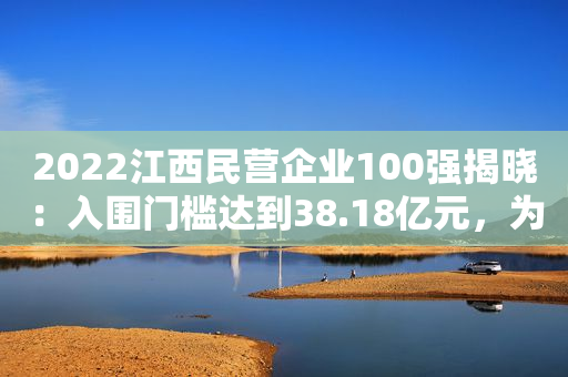2022江西民营企业100强揭晓：入围门槛达到38.18亿元，为10年来最高值