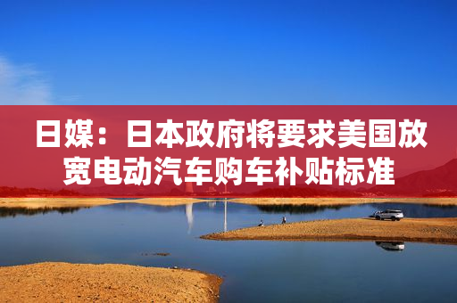 日媒：日本政府将要求美国放宽电动汽车购车补贴标准