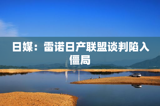 日媒：雷诺日产联盟谈判陷入僵局