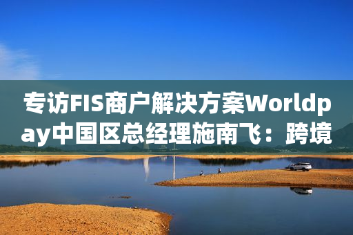 专访FIS商户解决方案Worldpay中国区总经理施南飞：跨境支付是中国游戏出海的“临门一脚”