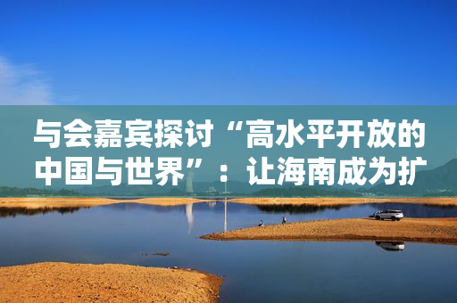 与会嘉宾探讨“高水平开放的中国与世界”：让海南成为扩大经贸联系的窗口