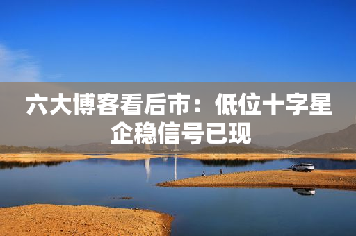 六大博客看后市：低位十字星 企稳信号已现