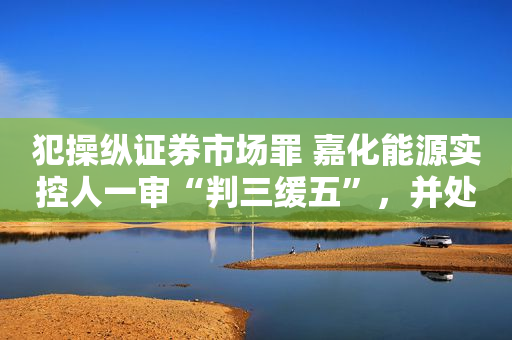 犯操纵证券市场罪 嘉化能源实控人一审“判三缓五”，并处罚金5000万