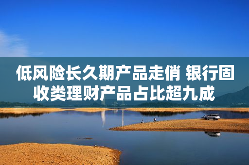 低风险长久期产品走俏 银行固收类理财产品占比超九成