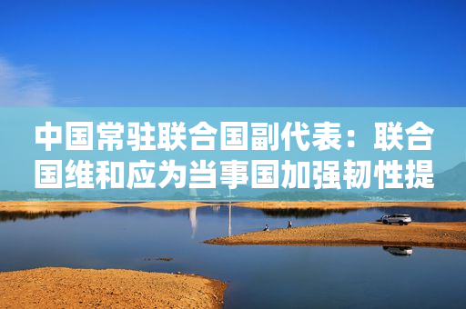 中国常驻联合国副代表：联合国维和应为当事国加强韧性提供和平环境