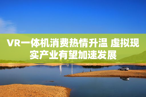 VR一体机消费热情升温 虚拟现实产业有望加速发展