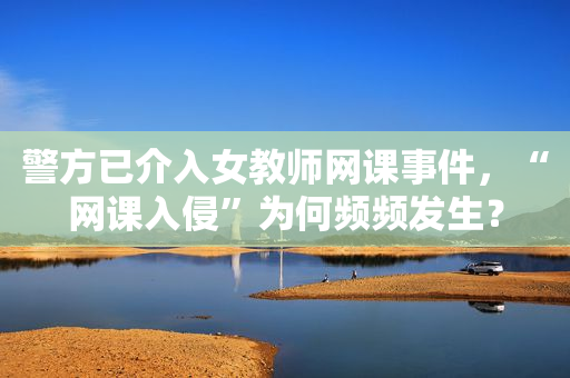 警方已介入女教师网课事件，“网课入侵”为何频频发生？