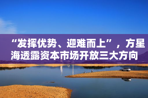 “发挥优势、迎难而上”，方星海透露资本市场开放三大方向