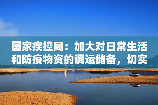国家疾控局：加大对日常生活和防疫物资的调运储备，切实保证老弱病残幼孕等群体就医需求