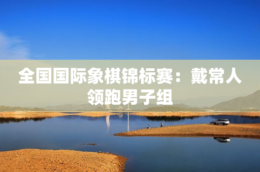 全国国际象棋锦标赛：戴常人领跑男子组
