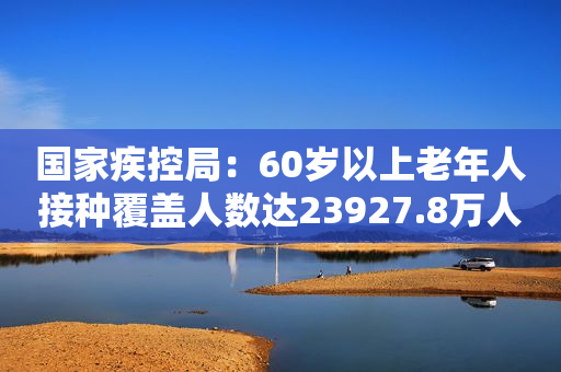 国家疾控局：60岁以上老年人接种覆盖人数达23927.8万人