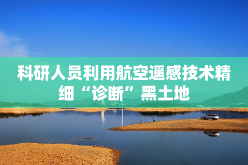 科研人员利用航空遥感技术精细“诊断”黑土地
